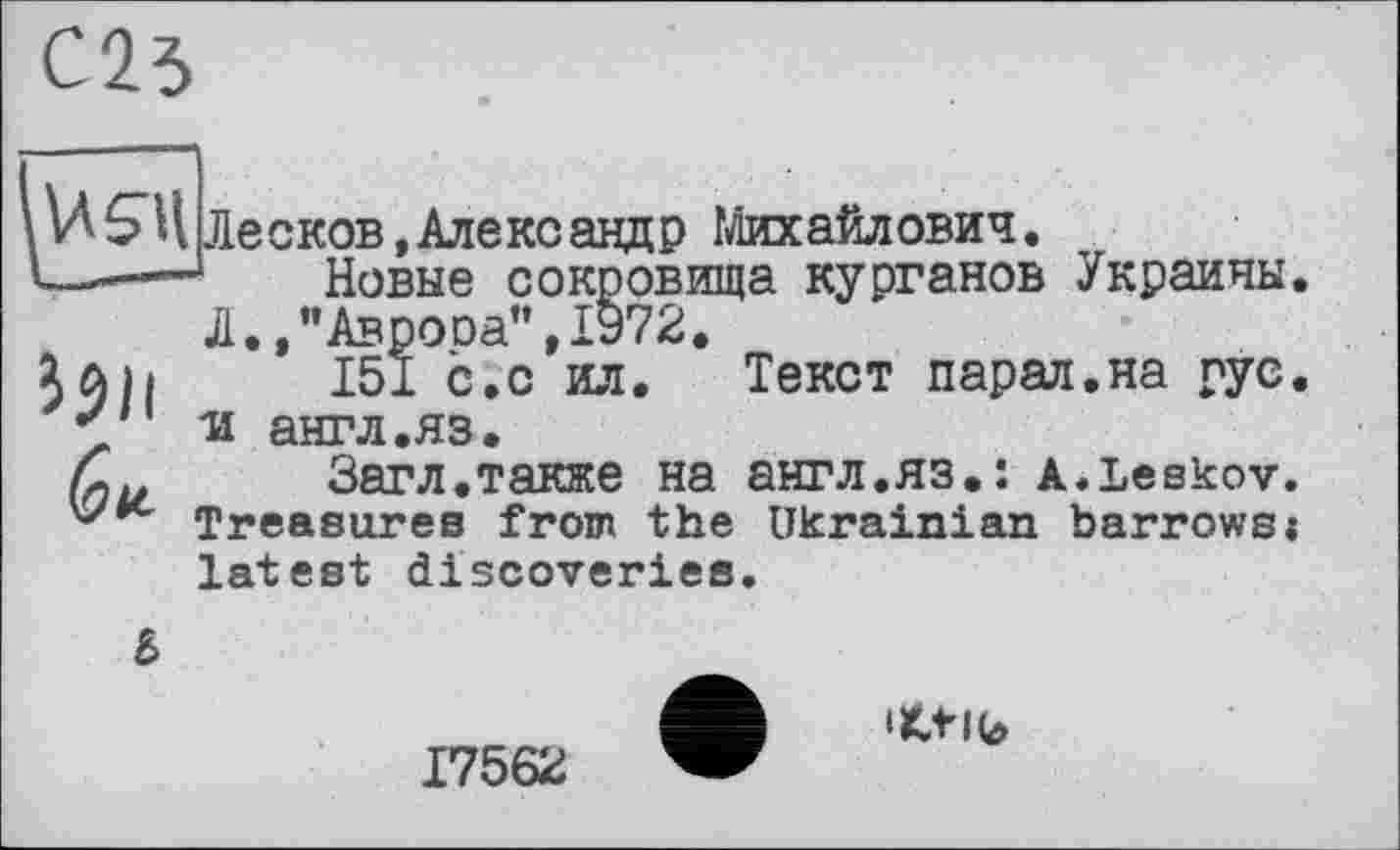 ﻿І9И
USllЛесков,Александр Михайлович.
Новые сокровища курганов Украины, Л.,"Аврооа",1972.
151 с.с ил. Текст парад.на рус, ■и англ.яз.
Загл.также на англ.яз.: a.Leskov. Treasures from the Ukrainian barrows« latest discoveries.
6
ifctlb
17562